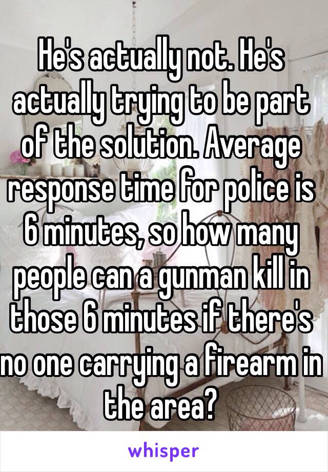 He's actually not. He's actually trying to be part of the solution. Average response time for police is 6 minutes, so how many people can a gunman kill in those 6 minutes if there's no one carrying a firearm in the area? 