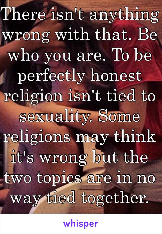 There isn't anything wrong with that. Be who you are. To be perfectly honest religion isn't tied to sexuality. Some religions may think it's wrong but the two topics are in no way tied together.