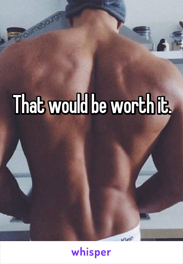 That would be worth it.

