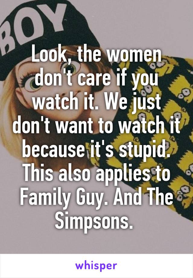 Look, the women don't care if you watch it. We just don't want to watch it because it's stupid. This also applies to Family Guy. And The Simpsons. 