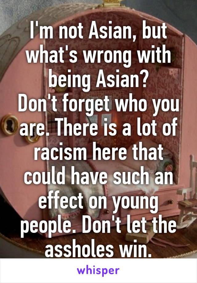 I'm not Asian, but what's wrong with being Asian?
Don't forget who you are. There is a lot of racism here that could have such an effect on young people. Don't let the assholes win.