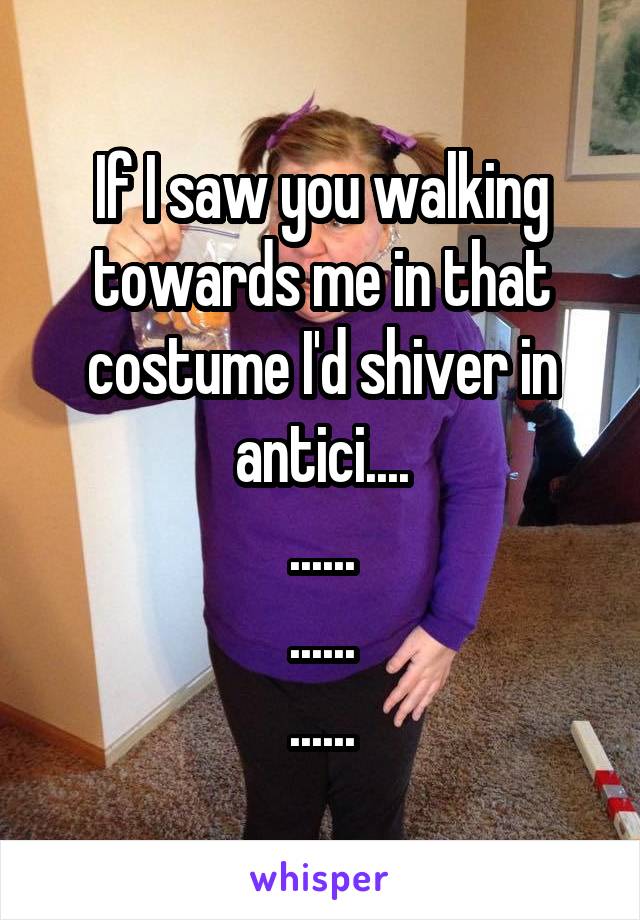 If I saw you walking towards me in that costume I'd shiver in antici....
......
......
......