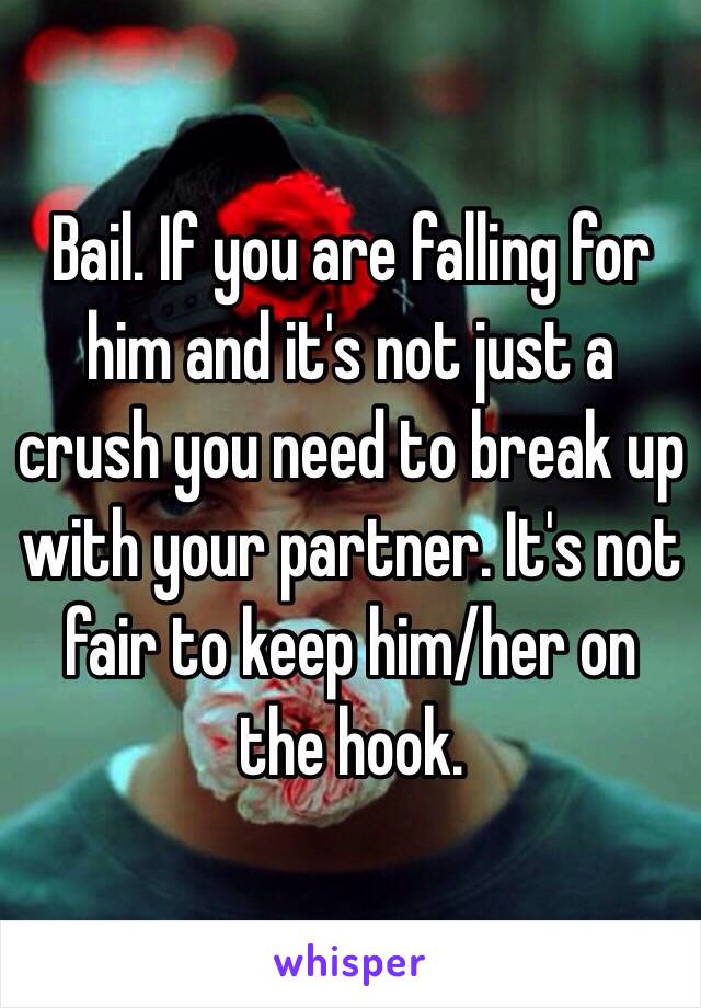 Bail. If you are falling for him and it's not just a crush you need to break up with your partner. It's not fair to keep him/her on the hook. 