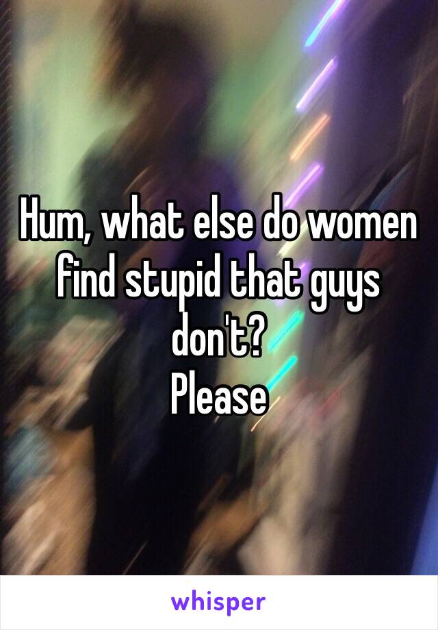 Hum, what else do women find stupid that guys don't? 
Please