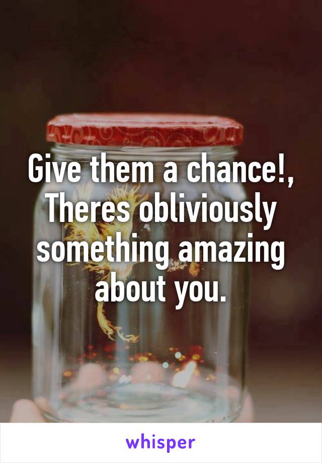 Give them a chance!, Theres obliviously something amazing about you.