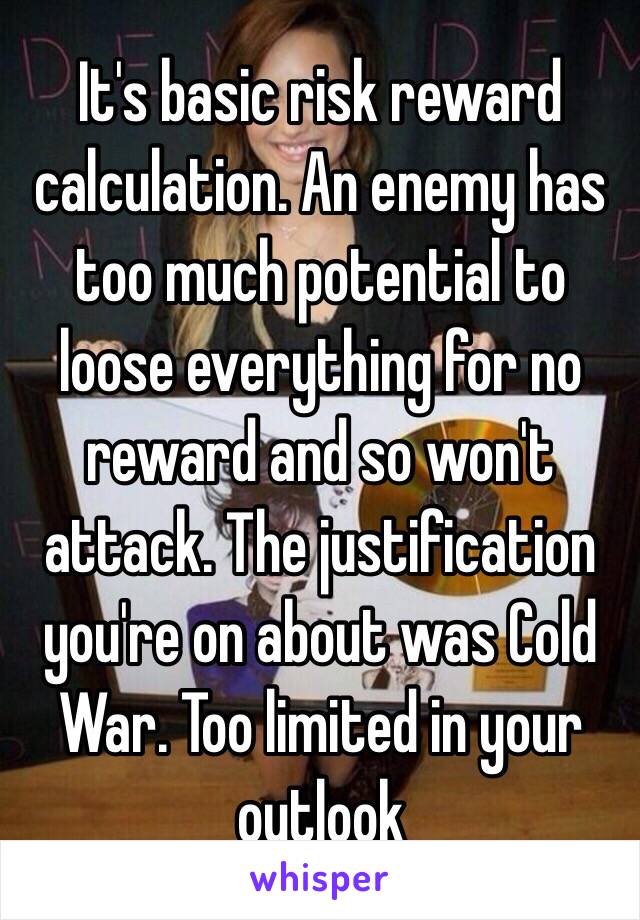 It's basic risk reward calculation. An enemy has too much potential to loose everything for no reward and so won't attack. The justification you're on about was Cold War. Too limited in your outlook 