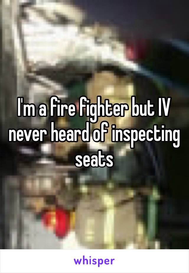 I'm a fire fighter but IV never heard of inspecting seats 