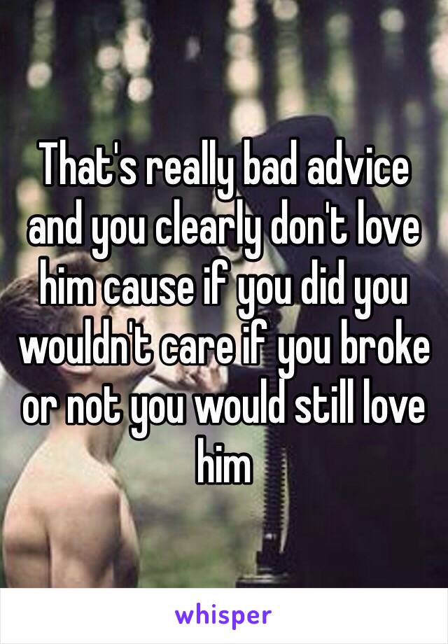 That's really bad advice and you clearly don't love him cause if you did you wouldn't care if you broke or not you would still love him 