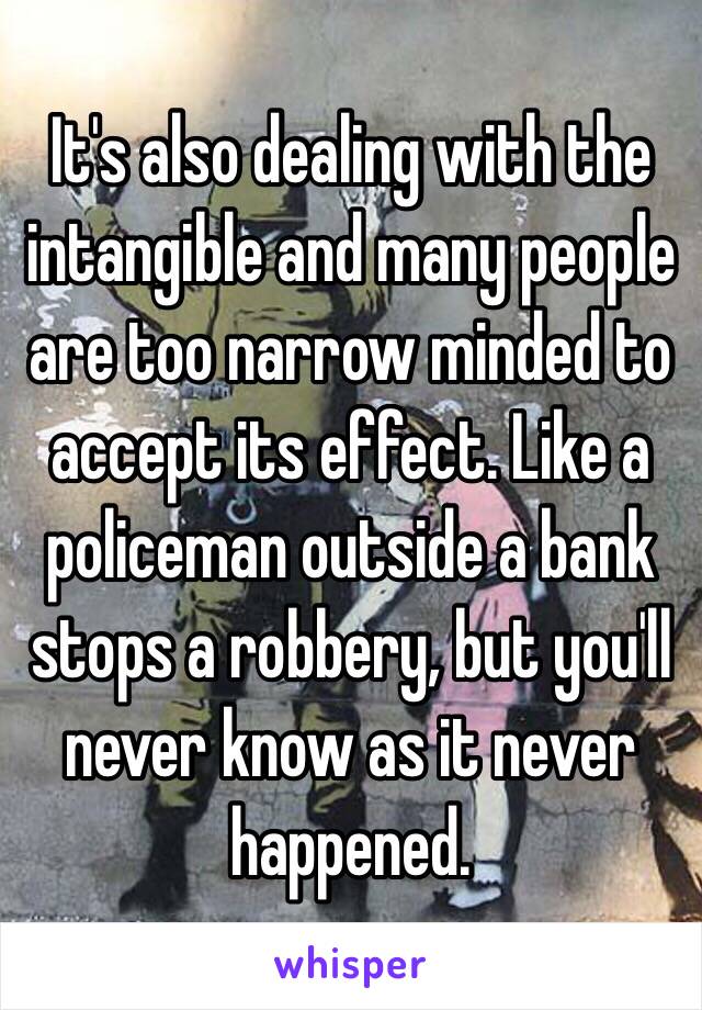 It's also dealing with the intangible and many people are too narrow minded to accept its effect. Like a policeman outside a bank stops a robbery, but you'll never know as it never happened. 