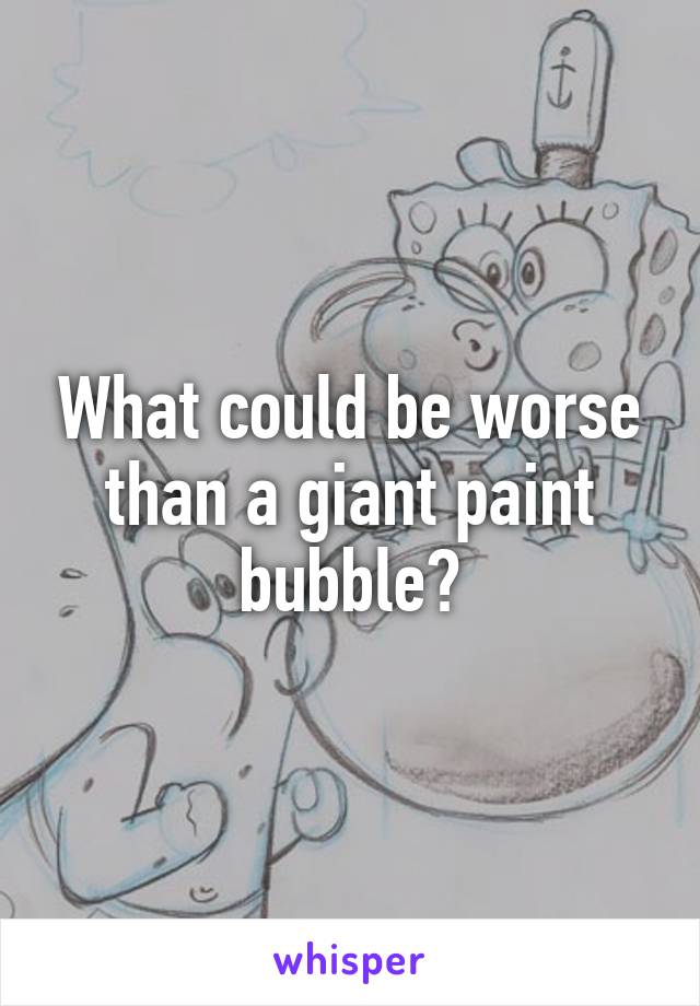 What could be worse than a giant paint bubble?