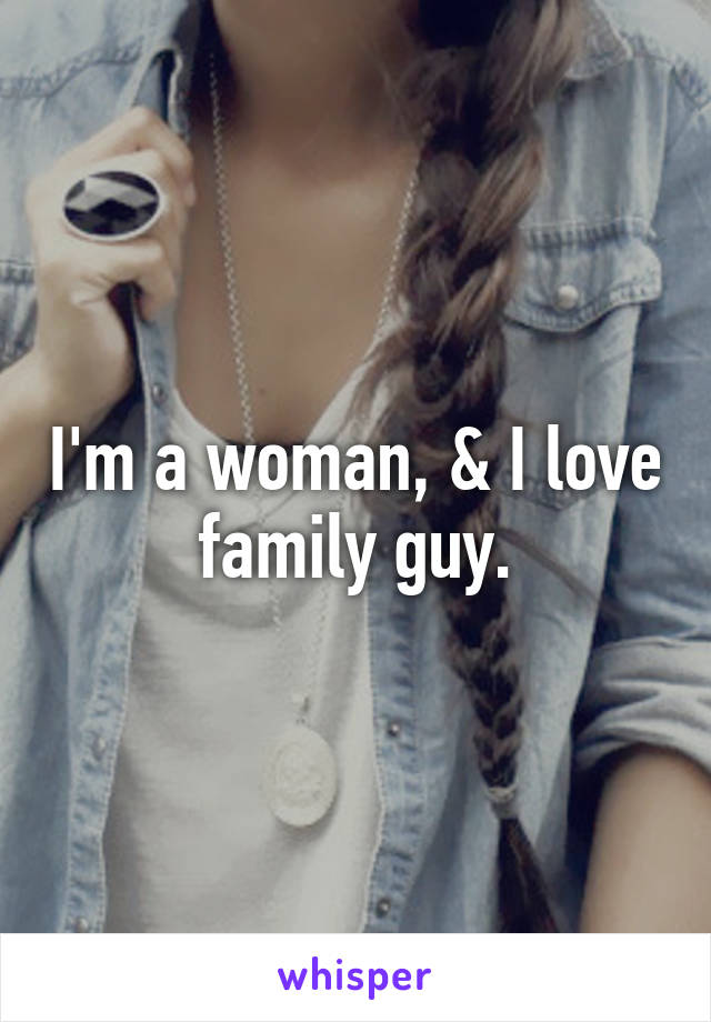 I'm a woman, & I love family guy.