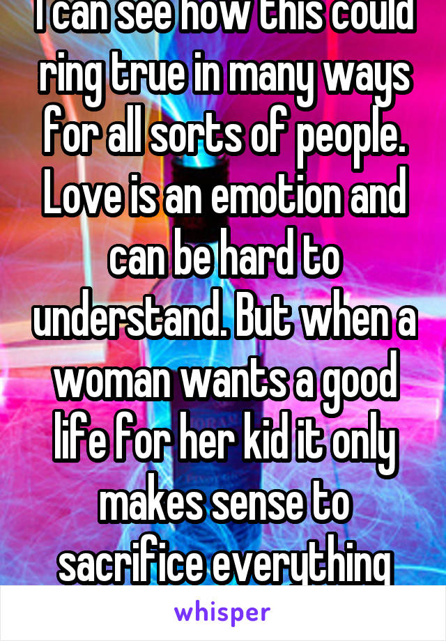 I can see how this could ring true in many ways for all sorts of people. Love is an emotion and can be hard to understand. But when a woman wants a good life for her kid it only makes sense to sacrifice everything for them. 