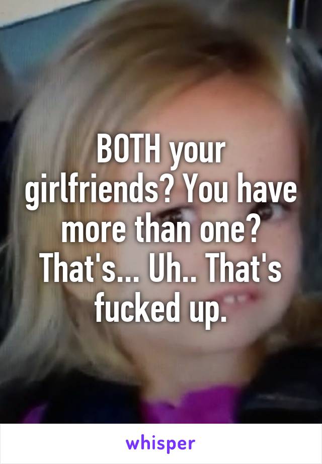 BOTH your girlfriends? You have more than one? That's... Uh.. That's fucked up.