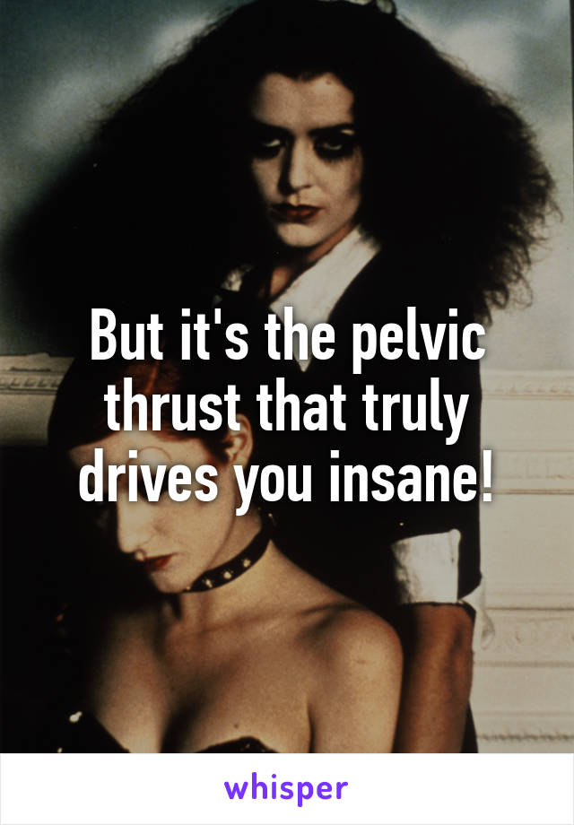 But it's the pelvic thrust that truly drives you insane!