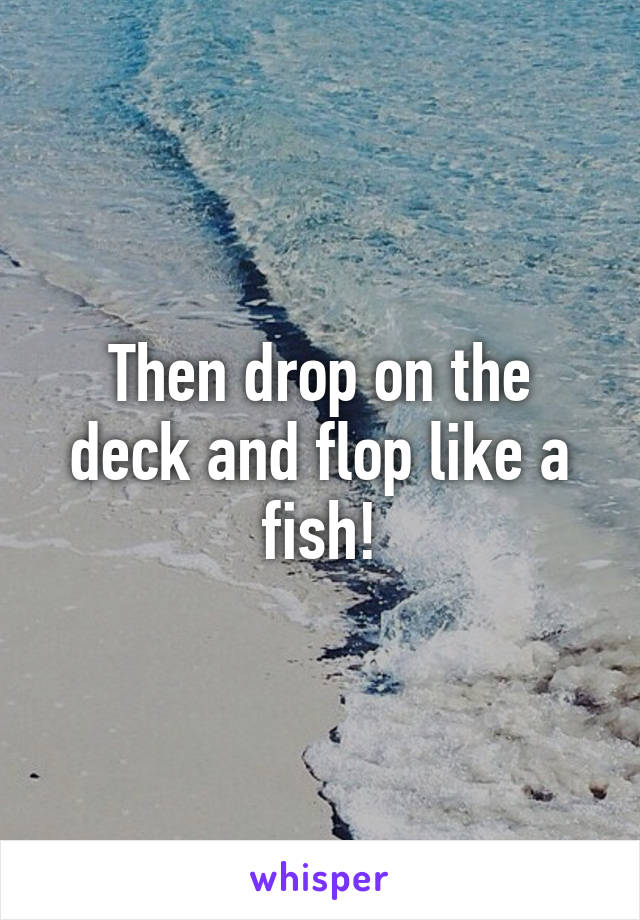 Then drop on the deck and flop like a fish!