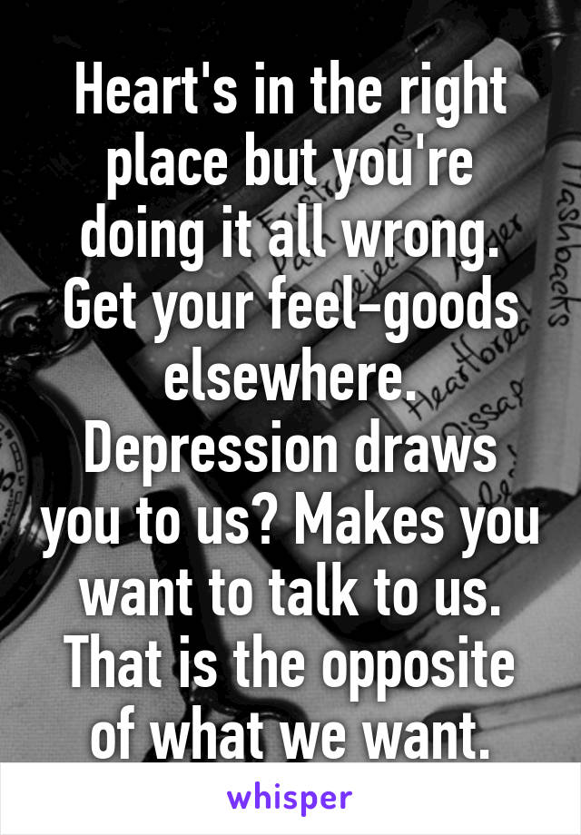 Heart's in the right place but you're doing it all wrong. Get your feel-goods elsewhere. Depression draws you to us? Makes you want to talk to us. That is the opposite of what we want.