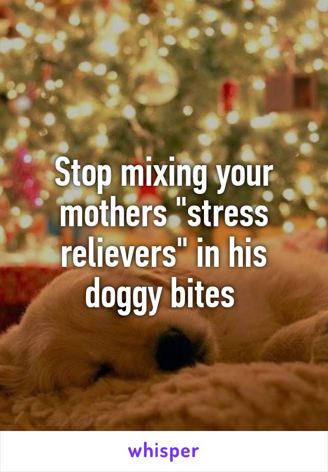 Stop mixing your mothers "stress relievers" in his doggy bites 