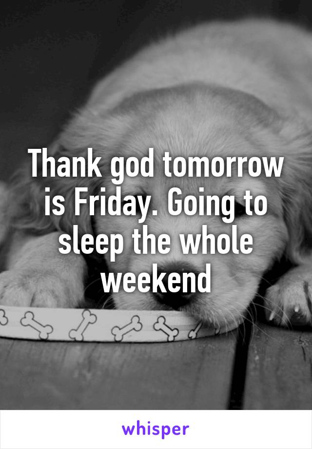 Thank god tomorrow is Friday. Going to sleep the whole weekend
