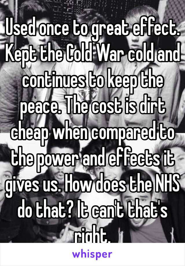 Used once to great effect. Kept the Cold War cold and continues to keep the peace. The cost is dirt cheap when compared to the power and effects it gives us. How does the NHS do that? It can't that's right. 