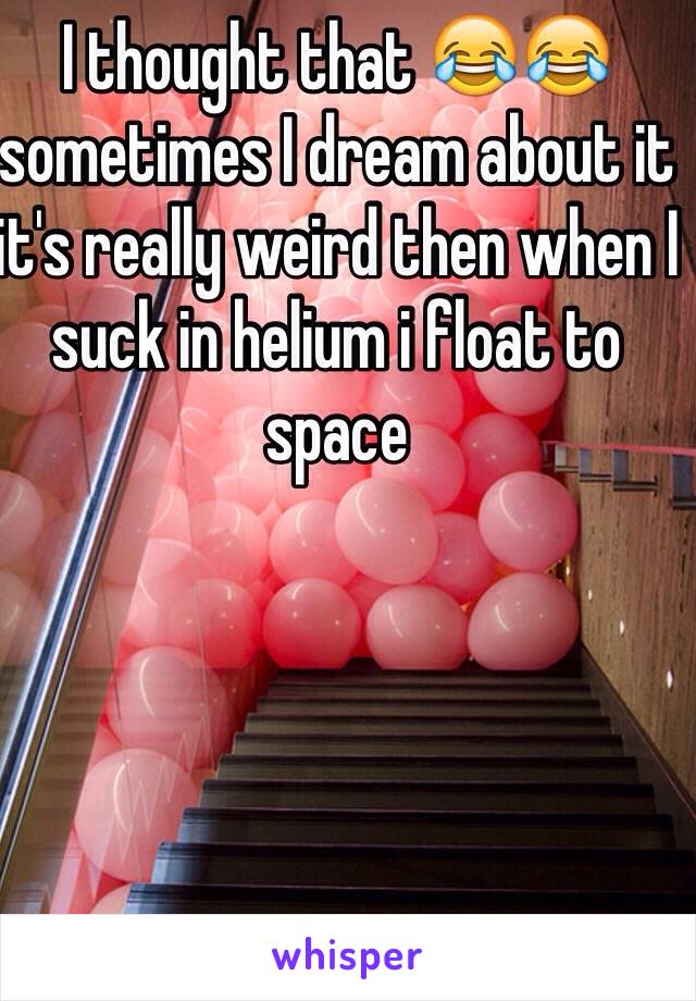 I thought that 😂😂 sometimes I dream about it it's really weird then when I suck in helium i float to space
