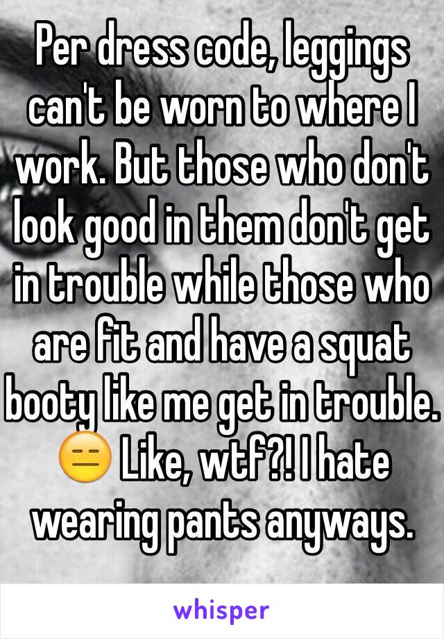Per dress code, leggings can't be worn to where I work. But those who don't look good in them don't get in trouble while those who are fit and have a squat booty like me get in trouble. 😑 Like, wtf?! I hate wearing pants anyways.