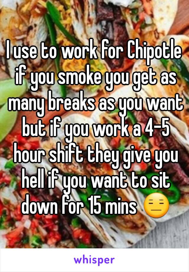 I use to work for Chipotle if you smoke you get as many breaks as you want but if you work a 4-5 hour shift they give you hell if you want to sit down for 15 mins 😑