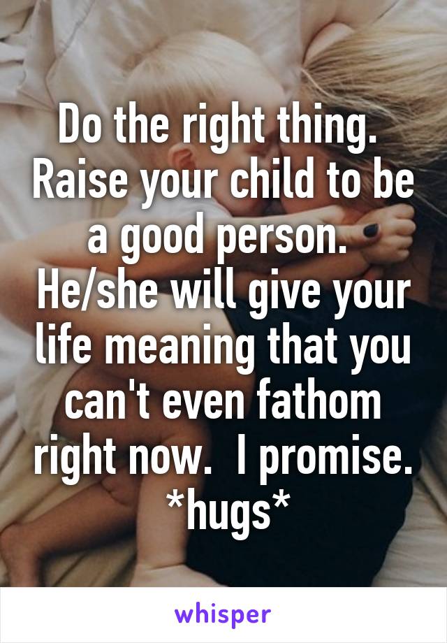 Do the right thing.  Raise your child to be a good person.  He/she will give your life meaning that you can't even fathom right now.  I promise.  *hugs*