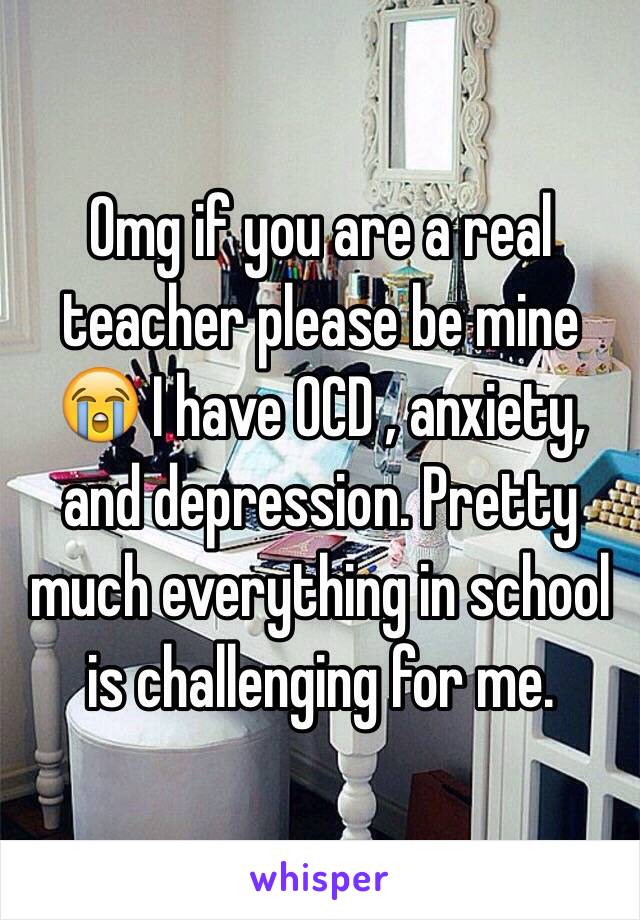 Omg if you are a real teacher please be mine 😭 I have OCD , anxiety, and depression. Pretty much everything in school is challenging for me.