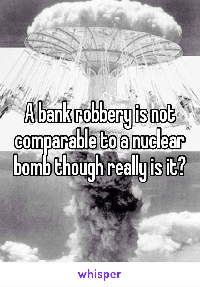 A bank robbery is not comparable to a nuclear bomb though really is it? 