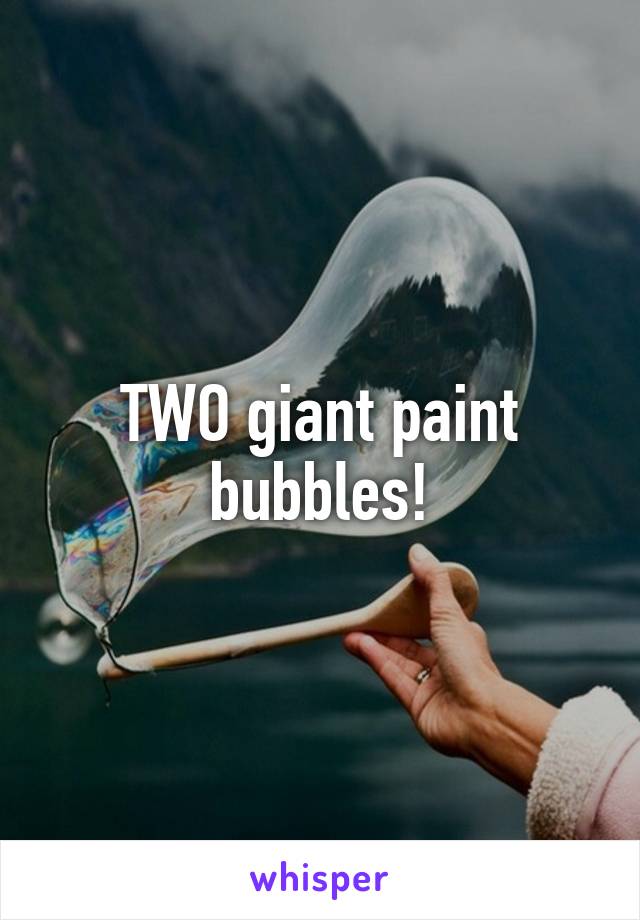 TWO giant paint bubbles!