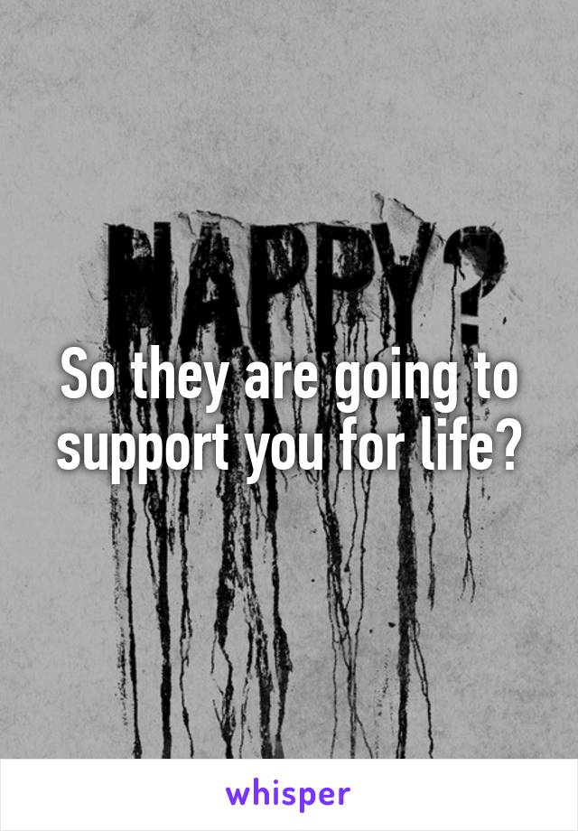 So they are going to support you for life?