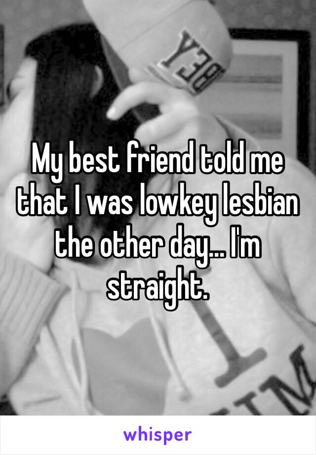 My best friend told me that I was lowkey lesbian the other day... I'm straight.