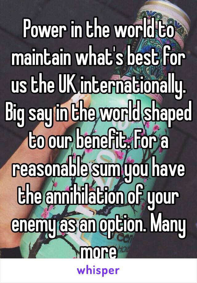 Power in the world to maintain what's best for us the UK internationally. Big say in the world shaped to our benefit. For a reasonable sum you have the annihilation of your enemy as an option. Many more 