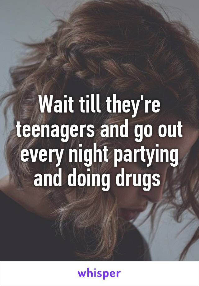 Wait till they're teenagers and go out every night partying and doing drugs 