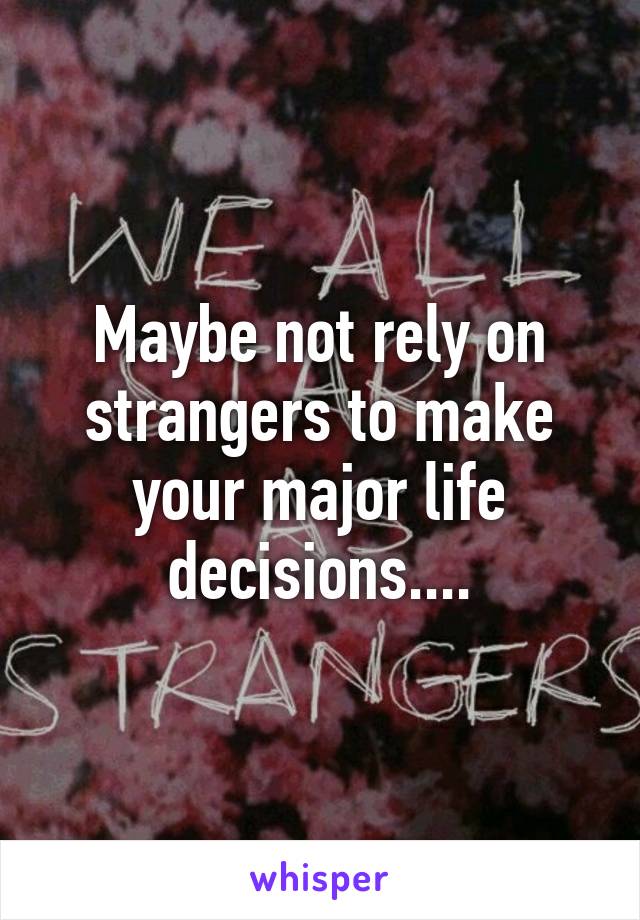 Maybe not rely on strangers to make your major life decisions....