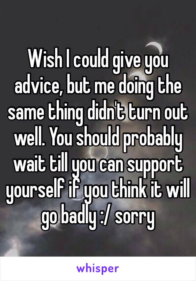 Wish I could give you advice, but me doing the same thing didn't turn out well. You should probably wait till you can support yourself if you think it will go badly :/ sorry