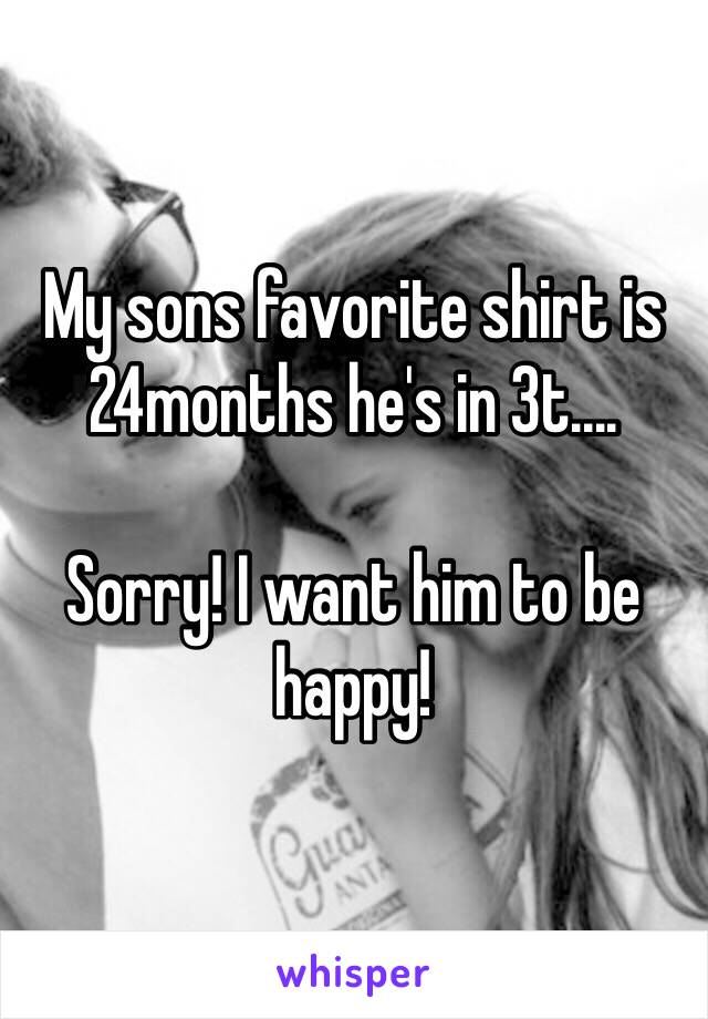 My sons favorite shirt is 24months he's in 3t....

Sorry! I want him to be happy! 