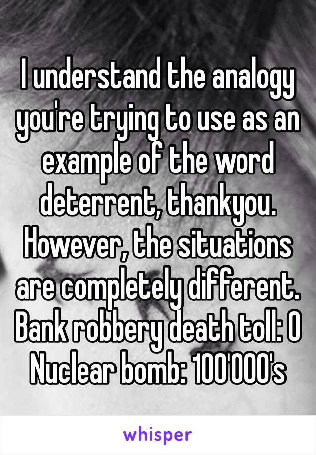 I understand the analogy you're trying to use as an example of the word deterrent, thankyou. However, the situations are completely different. Bank robbery death toll: 0
Nuclear bomb: 100'000's