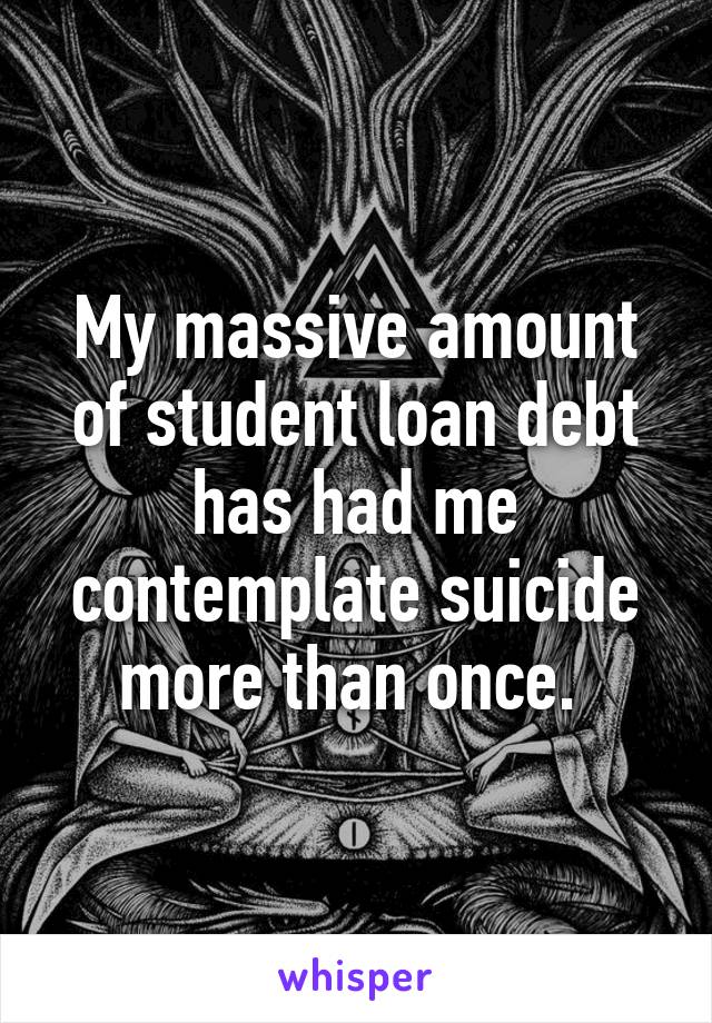 My massive amount of student loan debt has had me contemplate suicide more than once. 