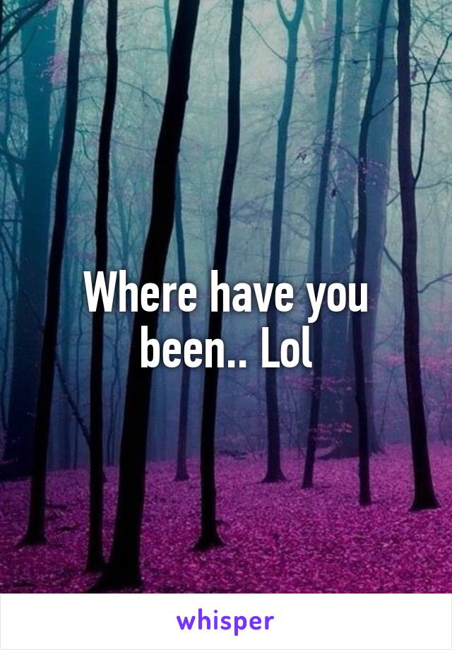 Where have you been.. Lol