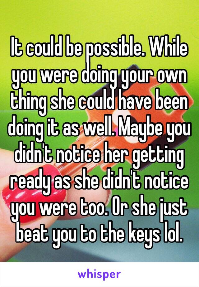 It could be possible. While you were doing your own thing she could have been doing it as well. Maybe you didn't notice her getting ready as she didn't notice you were too. Or she just beat you to the keys lol. 