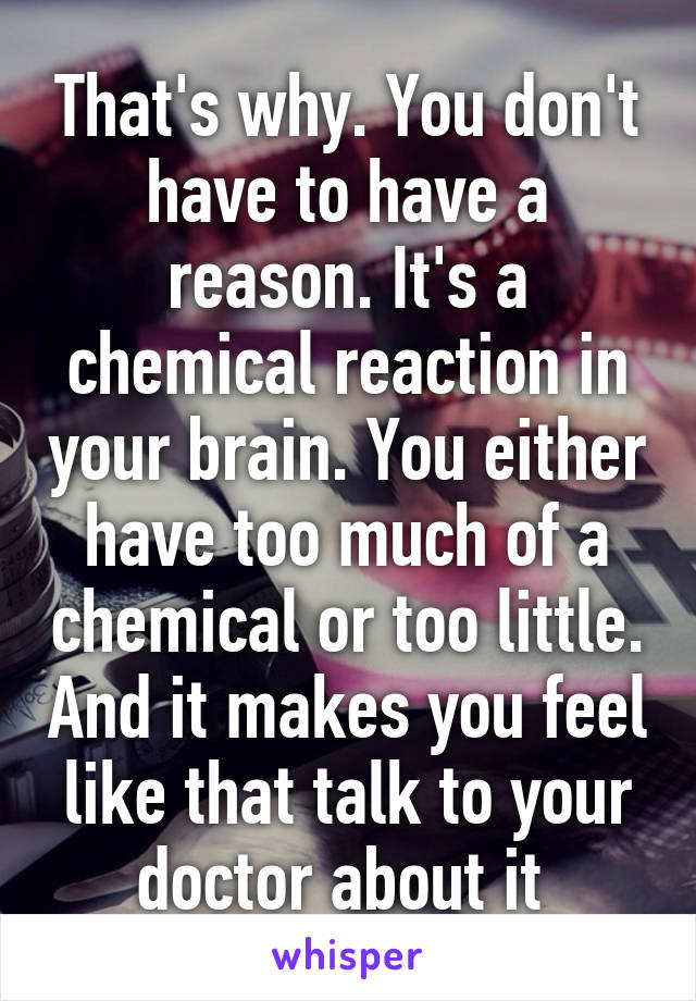 That's why. You don't have to have a reason. It's a chemical reaction in your brain. You either have too much of a chemical or too little. And it makes you feel like that talk to your doctor about it 