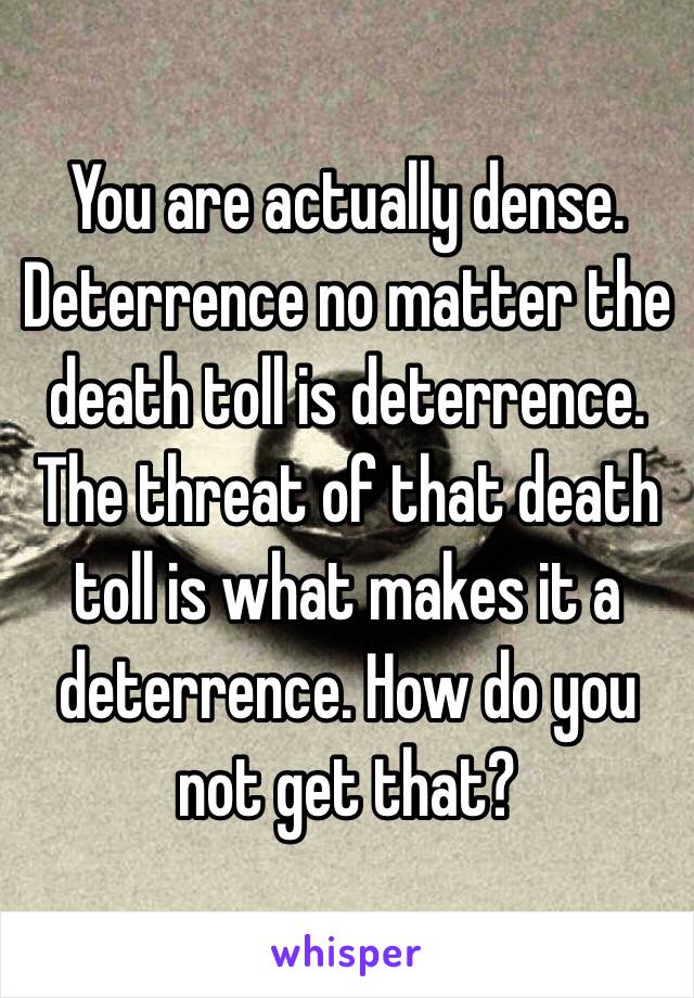 You are actually dense. Deterrence no matter the death toll is deterrence. The threat of that death toll is what makes it a deterrence. How do you not get that? 