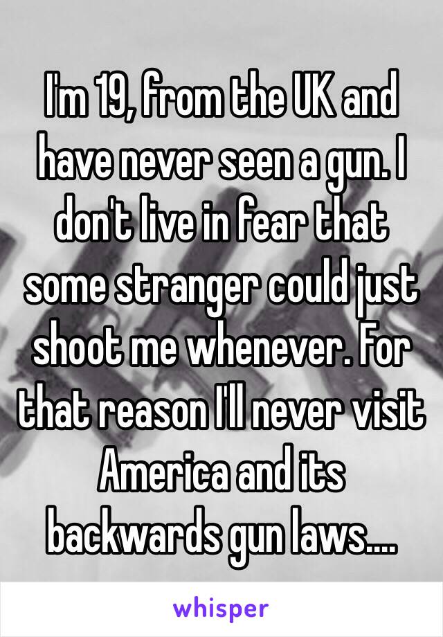 I'm 19, from the UK and have never seen a gun. I don't live in fear that some stranger could just shoot me whenever. For that reason I'll never visit America and its backwards gun laws....