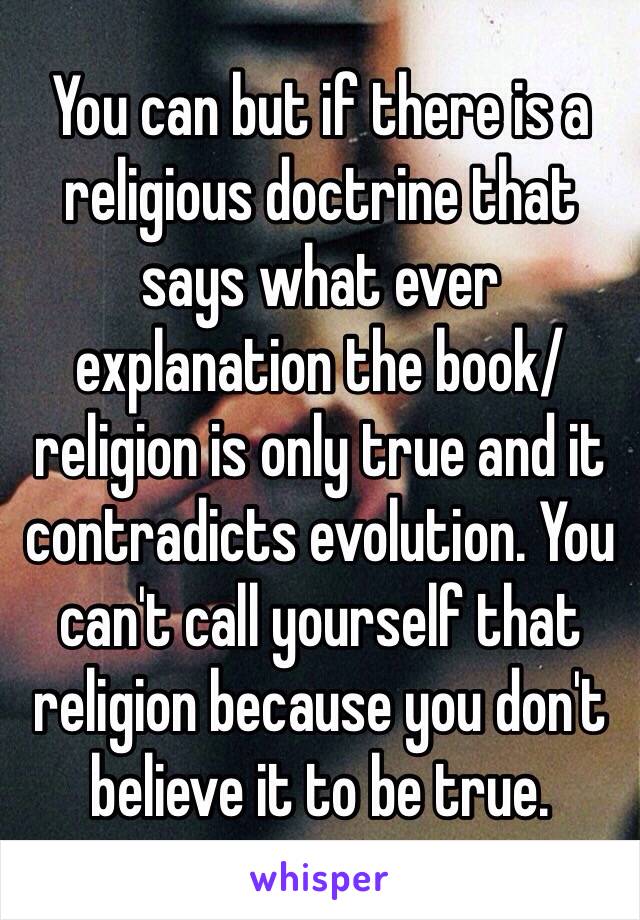 You can but if there is a religious doctrine that says what ever explanation the book/religion is only true and it contradicts evolution. You can't call yourself that religion because you don't believe it to be true. 