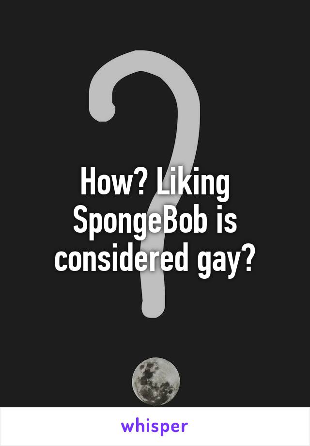 How? Liking SpongeBob is considered gay?