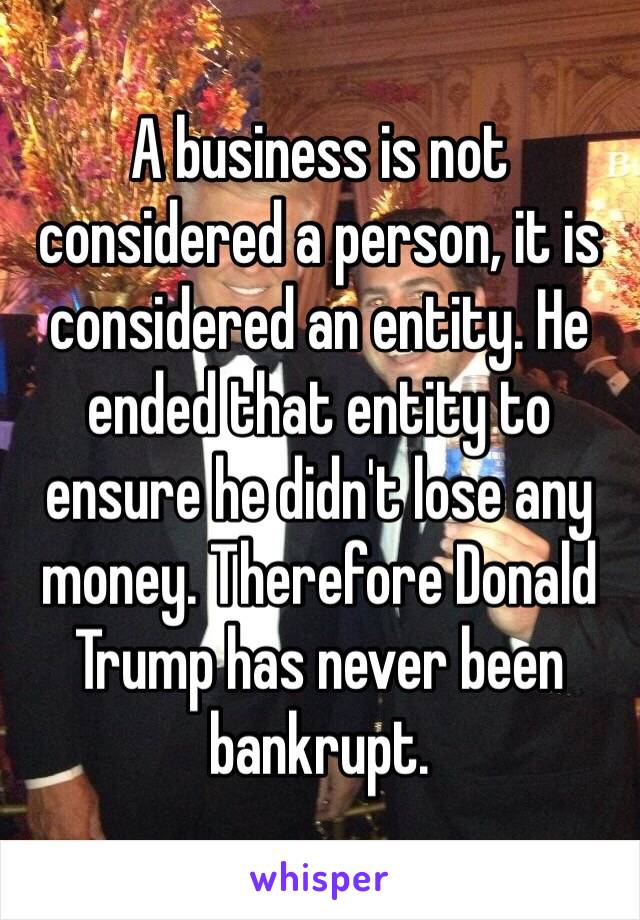 A business is not considered a person, it is considered an entity. He ended that entity to ensure he didn't lose any money. Therefore Donald Trump has never been bankrupt. 