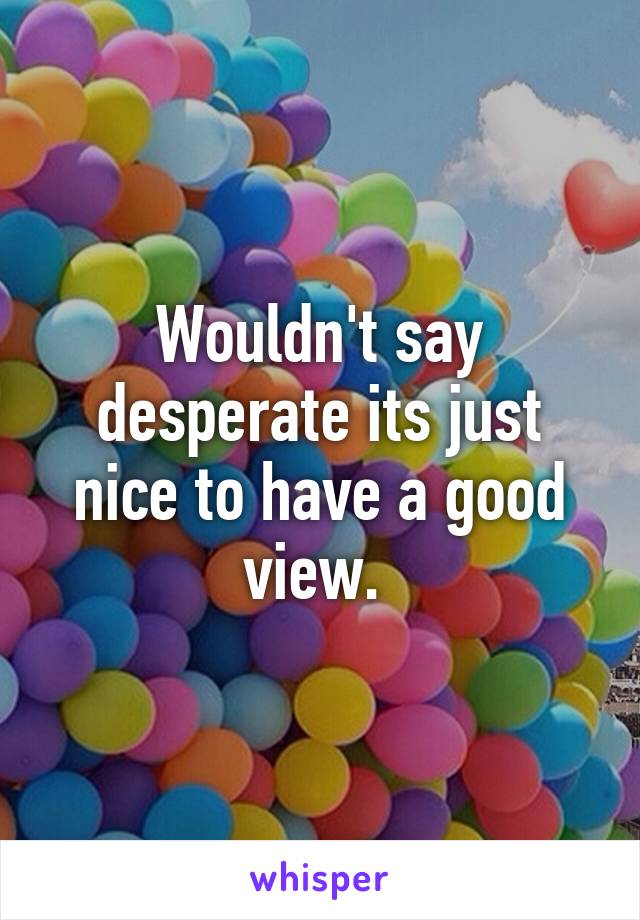 Wouldn't say desperate its just nice to have a good view. 