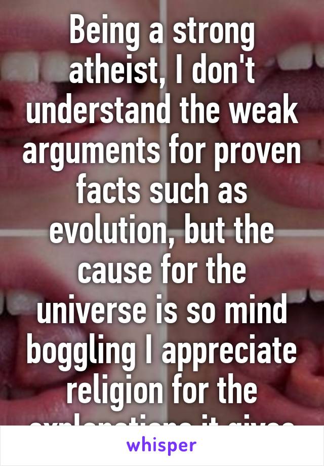 Being a strong atheist, I don't understand the weak arguments for proven facts such as evolution, but the cause for the universe is so mind boggling I appreciate religion for the explanations it gives