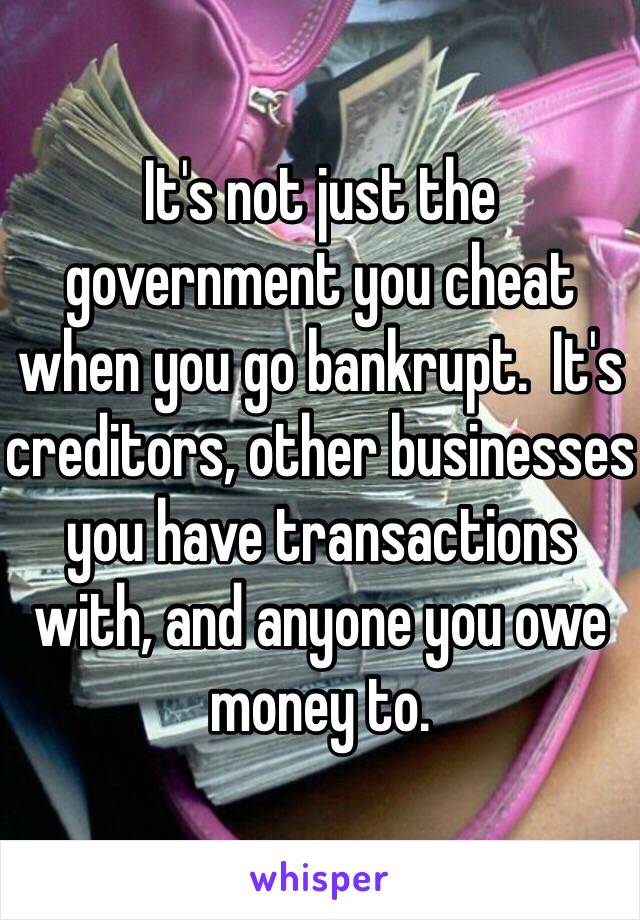 It's not just the government you cheat when you go bankrupt.  It's creditors, other businesses you have transactions with, and anyone you owe money to.  